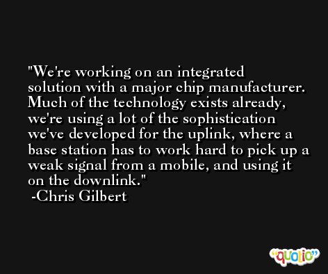 We're working on an integrated solution with a major chip manufacturer. Much of the technology exists already, we're using a lot of the sophistication we've developed for the uplink, where a base station has to work hard to pick up a weak signal from a mobile, and using it on the downlink. -Chris Gilbert