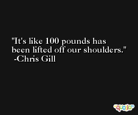 It's like 100 pounds has been lifted off our shoulders. -Chris Gill