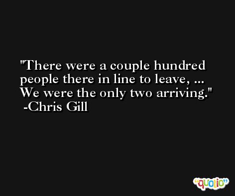 There were a couple hundred people there in line to leave, ... We were the only two arriving. -Chris Gill