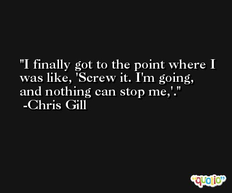 I finally got to the point where I was like, 'Screw it. I'm going, and nothing can stop me,'. -Chris Gill