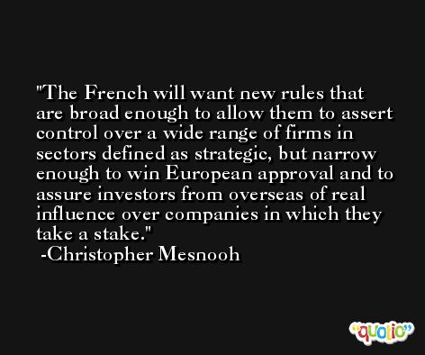 The French will want new rules that are broad enough to allow them to assert control over a wide range of firms in sectors defined as strategic, but narrow enough to win European approval and to assure investors from overseas of real influence over companies in which they take a stake. -Christopher Mesnooh