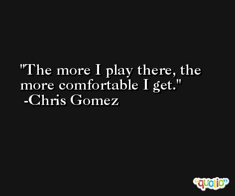 The more I play there, the more comfortable I get. -Chris Gomez