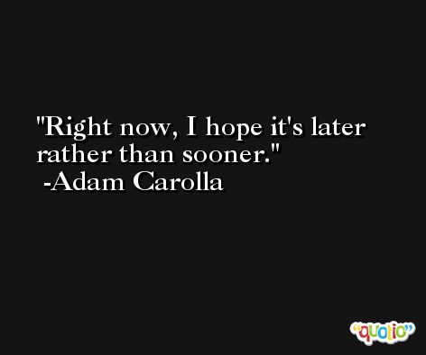 Right now, I hope it's later rather than sooner. -Adam Carolla