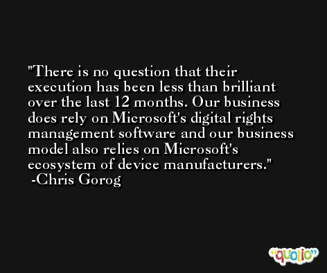 There is no question that their execution has been less than brilliant over the last 12 months. Our business does rely on Microsoft's digital rights management software and our business model also relies on Microsoft's ecosystem of device manufacturers. -Chris Gorog