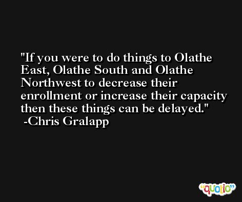 If you were to do things to Olathe East, Olathe South and Olathe Northwest to decrease their enrollment or increase their capacity then these things can be delayed. -Chris Gralapp