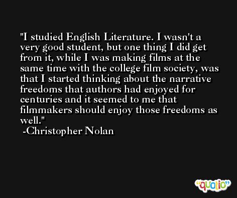 I studied English Literature. I wasn't a very good student, but one thing I did get from it, while I was making films at the same time with the college film society, was that I started thinking about the narrative freedoms that authors had enjoyed for centuries and it seemed to me that filmmakers should enjoy those freedoms as well. -Christopher Nolan