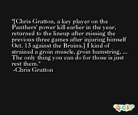 [Chris Gratton, a key player on the Panthers' power kill earlier in the year, returned to the lineup after missing the previous three games after injuring himself Oct. 13 against the Bruins.] I kind of strained a groin muscle, groin hamstring, ... The only thing you can do for those is just rest them. -Chris Gratton