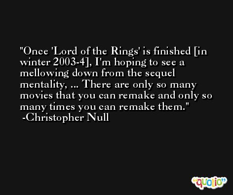 Once 'Lord of the Rings' is finished [in winter 2003-4], I'm hoping to see a mellowing down from the sequel mentality, ... There are only so many movies that you can remake and only so many times you can remake them. -Christopher Null