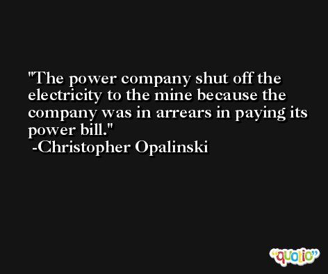 The power company shut off the electricity to the mine because the company was in arrears in paying its power bill. -Christopher Opalinski