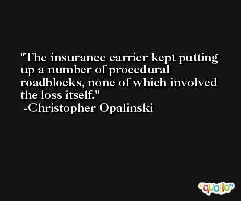 The insurance carrier kept putting up a number of procedural roadblocks, none of which involved the loss itself. -Christopher Opalinski