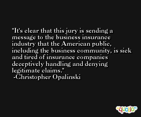 It's clear that this jury is sending a message to the business insurance industry that the American public, including the business community, is sick and tired of insurance companies deceptively handling and denying legitimate claims. -Christopher Opalinski