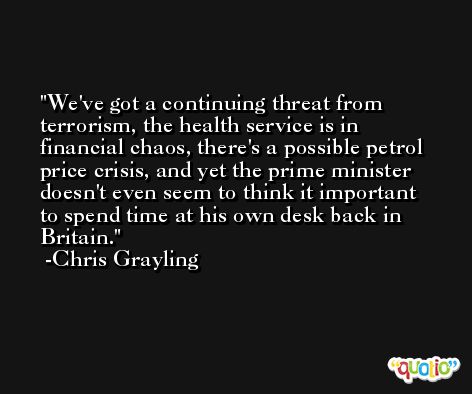 We've got a continuing threat from terrorism, the health service is in financial chaos, there's a possible petrol price crisis, and yet the prime minister doesn't even seem to think it important to spend time at his own desk back in Britain. -Chris Grayling