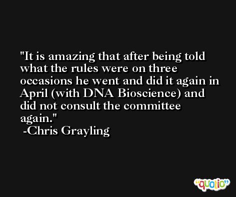 It is amazing that after being told what the rules were on three occasions he went and did it again in April (with DNA Bioscience) and did not consult the committee again. -Chris Grayling