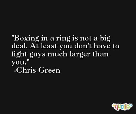 Boxing in a ring is not a big deal. At least you don't have to fight guys much larger than you. -Chris Green