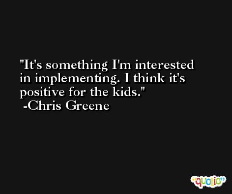 It's something I'm interested in implementing. I think it's positive for the kids. -Chris Greene