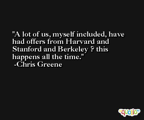 A lot of us, myself included, have had offers from Harvard and Stanford and Berkeley ? this happens all the time. -Chris Greene