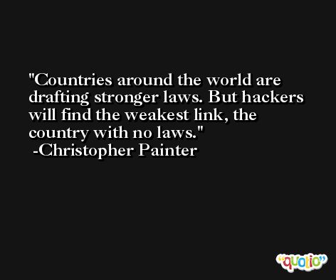 Countries around the world are drafting stronger laws. But hackers will find the weakest link, the country with no laws. -Christopher Painter