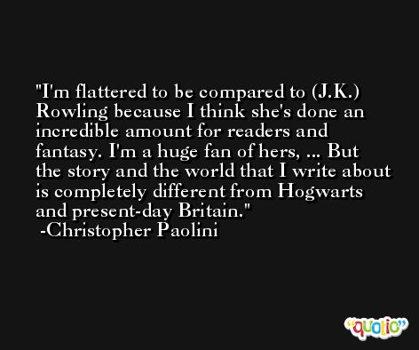 I'm flattered to be compared to (J.K.) Rowling because I think she's done an incredible amount for readers and fantasy. I'm a huge fan of hers, ... But the story and the world that I write about is completely different from Hogwarts and present-day Britain. -Christopher Paolini