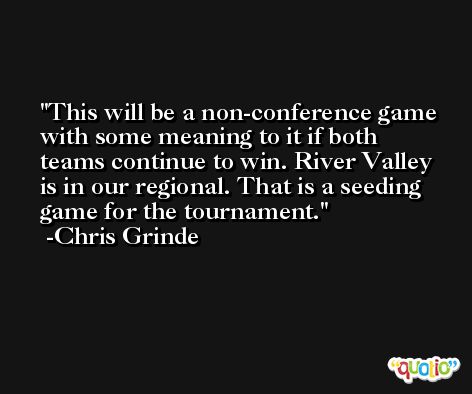 This will be a non-conference game with some meaning to it if both teams continue to win. River Valley is in our regional. That is a seeding game for the tournament. -Chris Grinde