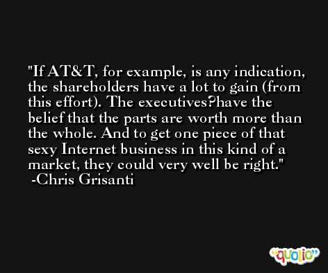 If AT&T, for example, is any indication, the shareholders have a lot to gain (from this effort). The executives?have the belief that the parts are worth more than the whole. And to get one piece of that sexy Internet business in this kind of a market, they could very well be right. -Chris Grisanti