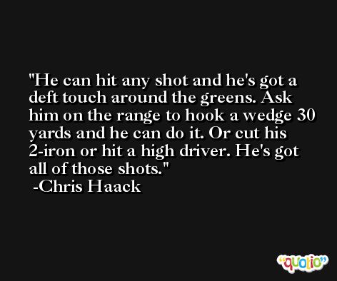 He can hit any shot and he's got a deft touch around the greens. Ask him on the range to hook a wedge 30 yards and he can do it. Or cut his 2-iron or hit a high driver. He's got all of those shots. -Chris Haack