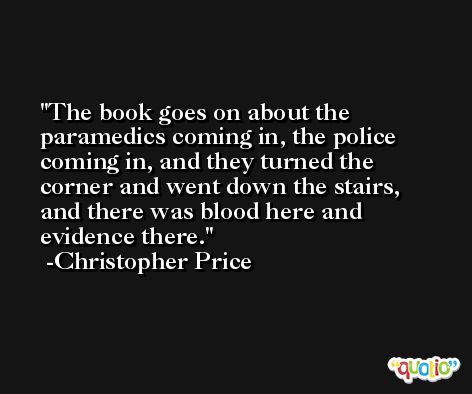 The book goes on about the paramedics coming in, the police coming in, and they turned the corner and went down the stairs, and there was blood here and evidence there. -Christopher Price