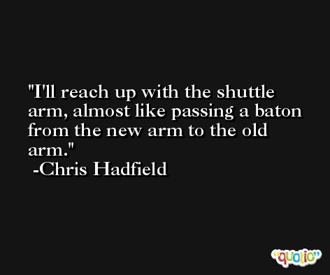 I'll reach up with the shuttle arm, almost like passing a baton from the new arm to the old arm. -Chris Hadfield