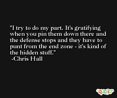 I try to do my part. It's gratifying when you pin them down there and the defense stops and they have to punt from the end zone - it's kind of the hidden stuff. -Chris Hall