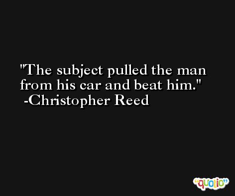 The subject pulled the man from his car and beat him. -Christopher Reed