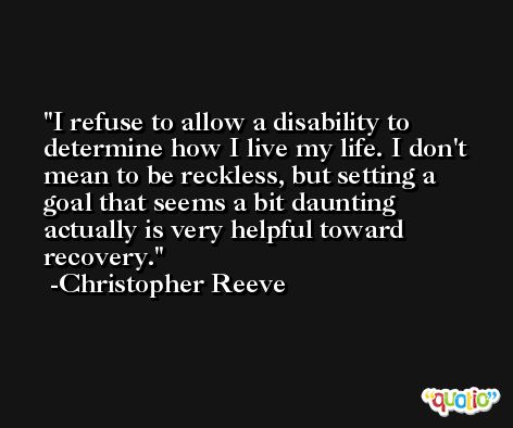 I refuse to allow a disability to determine how I live my life. I don't mean to be reckless, but setting a goal that seems a bit daunting actually is very helpful toward recovery. -Christopher Reeve
