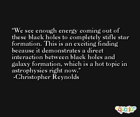 We see enough energy coming out of these black holes to completely stifle star formation. This is an exciting finding because it demonstrates a direct interaction between black holes and galaxy formation, which is a hot topic in astrophysics right now. -Christopher Reynolds