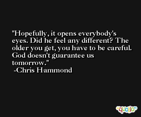 Hopefully, it opens everybody's eyes. Did he feel any different? The older you get, you have to be careful. God doesn't guarantee us tomorrow. -Chris Hammond