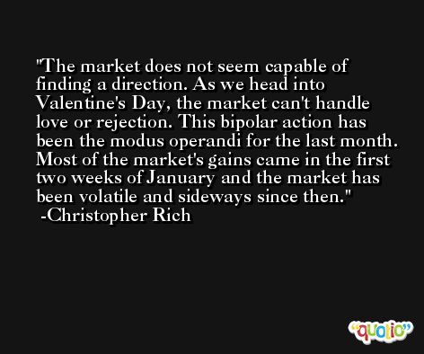 The market does not seem capable of finding a direction. As we head into Valentine's Day, the market can't handle love or rejection. This bipolar action has been the modus operandi for the last month. Most of the market's gains came in the first two weeks of January and the market has been volatile and sideways since then. -Christopher Rich