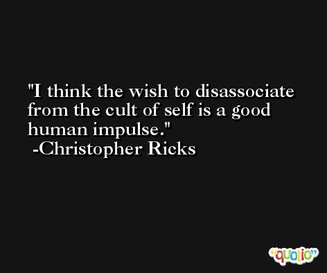 I think the wish to disassociate from the cult of self is a good human impulse. -Christopher Ricks