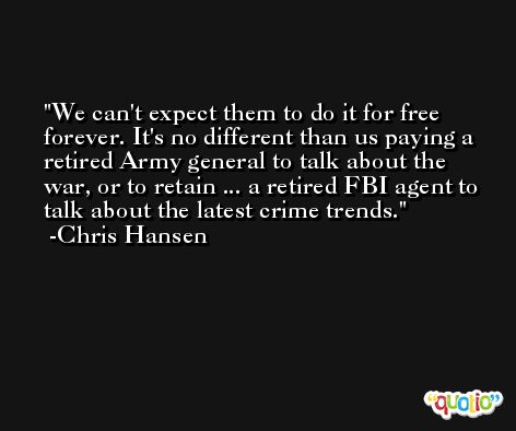 We can't expect them to do it for free forever. It's no different than us paying a retired Army general to talk about the war, or to retain ... a retired FBI agent to talk about the latest crime trends. -Chris Hansen