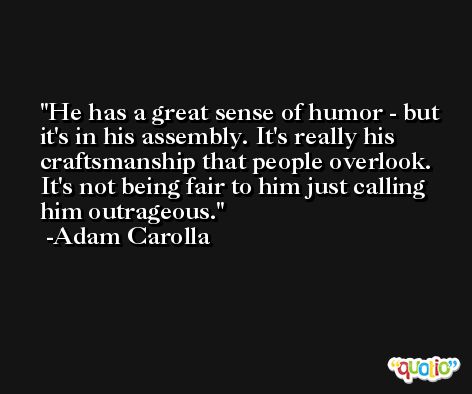 He has a great sense of humor - but it's in his assembly. It's really his craftsmanship that people overlook. It's not being fair to him just calling him outrageous. -Adam Carolla