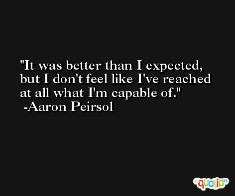 It was better than I expected, but I don't feel like I've reached at all what I'm capable of. -Aaron Peirsol