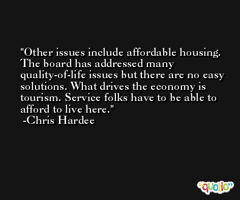 Other issues include affordable housing. The board has addressed many quality-of-life issues but there are no easy solutions. What drives the economy is tourism. Service folks have to be able to afford to live here. -Chris Hardee