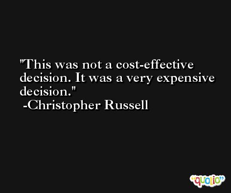 This was not a cost-effective decision. It was a very expensive decision. -Christopher Russell