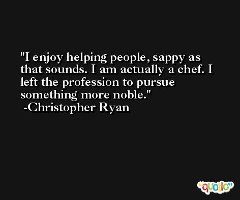 I enjoy helping people, sappy as that sounds. I am actually a chef. I left the profession to pursue something more noble. -Christopher Ryan