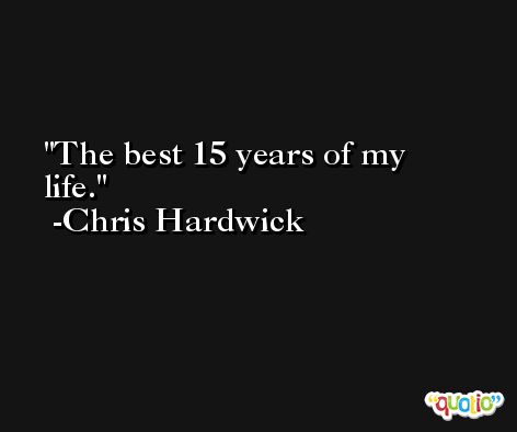 The best 15 years of my life. -Chris Hardwick