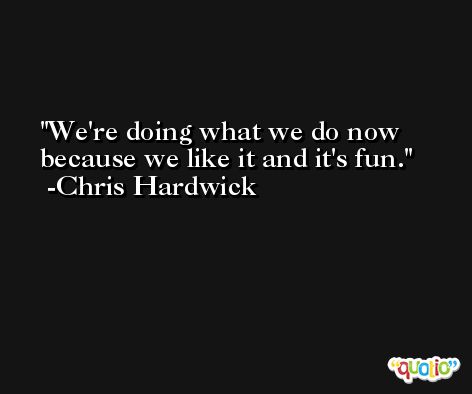 We're doing what we do now because we like it and it's fun. -Chris Hardwick