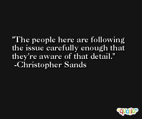 The people here are following the issue carefully enough that they're aware of that detail. -Christopher Sands