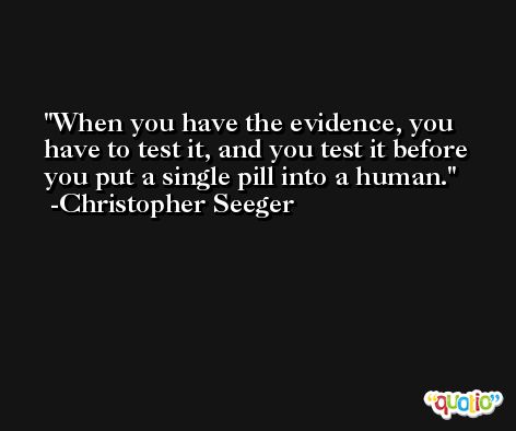 When you have the evidence, you have to test it, and you test it before you put a single pill into a human. -Christopher Seeger