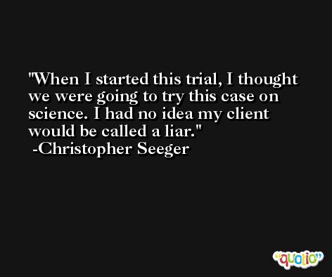 When I started this trial, I thought we were going to try this case on science. I had no idea my client would be called a liar. -Christopher Seeger
