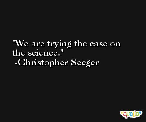 We are trying the case on the science. -Christopher Seeger