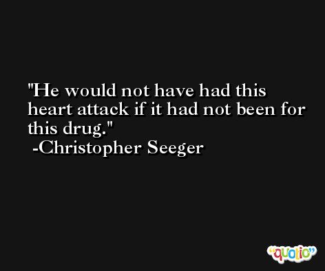 He would not have had this heart attack if it had not been for this drug. -Christopher Seeger