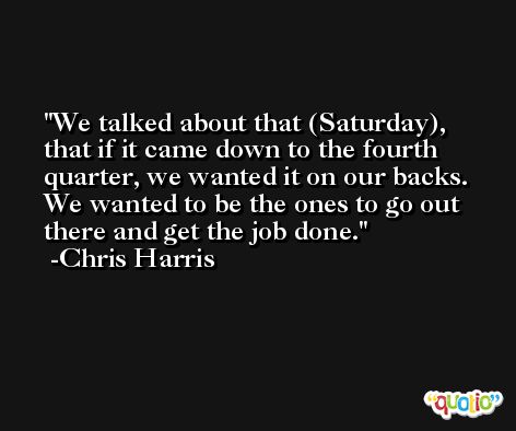 We talked about that (Saturday), that if it came down to the fourth quarter, we wanted it on our backs. We wanted to be the ones to go out there and get the job done. -Chris Harris