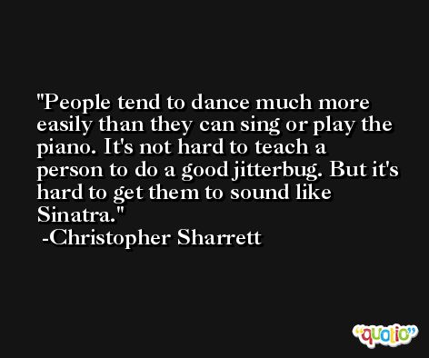 People tend to dance much more easily than they can sing or play the piano. It's not hard to teach a person to do a good jitterbug. But it's hard to get them to sound like Sinatra. -Christopher Sharrett