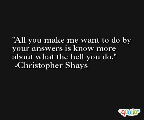 All you make me want to do by your answers is know more about what the hell you do. -Christopher Shays